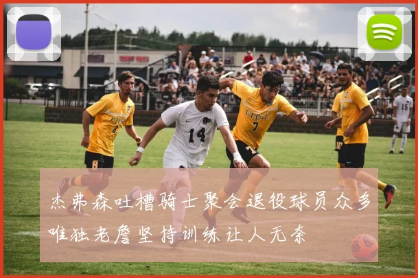杰弗森吐槽骑士聚会退役球员众多唯独老詹坚持训练让人无奈