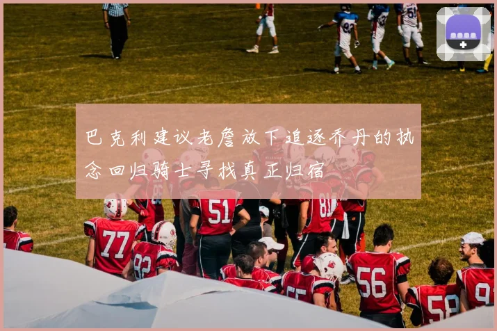 巴克利建议老詹放下追逐乔丹的执念回归骑士寻找真正归宿