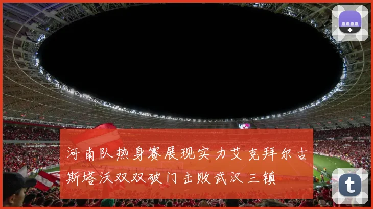 河南队热身赛展现实力艾克拜尔古斯塔沃双双破门击败武汉三镇