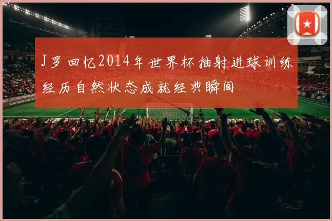 J罗回忆2014年世界杯抽射进球训练经历自然状态成就经典瞬间