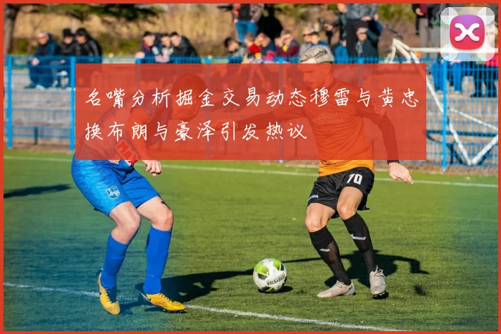 名嘴分析掘金交易动态穆雷与黄忠换布朗与豪泽引发热议