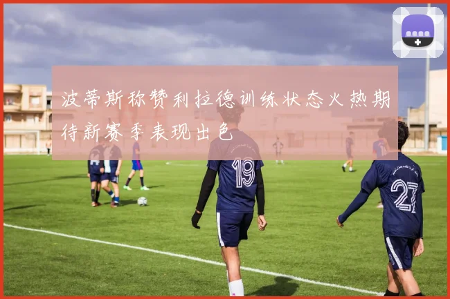 波蒂斯称赞利拉德训练状态火热期待新赛季表现出色