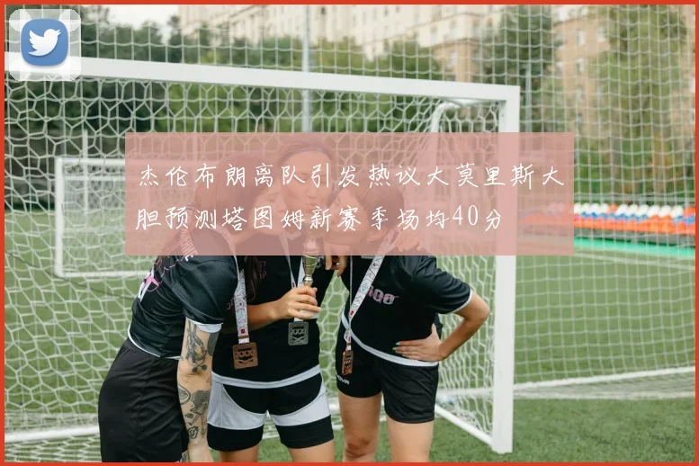 杰伦布朗离队引发热议大莫里斯大胆预测塔图姆新赛季场均40分