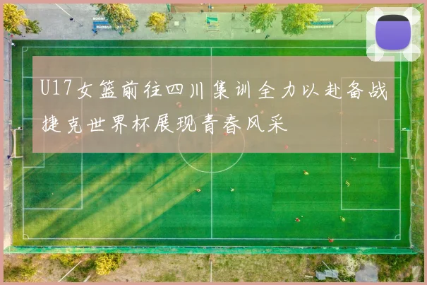 U17女篮前往四川集训全力以赴备战捷克世界杯展现青春风采