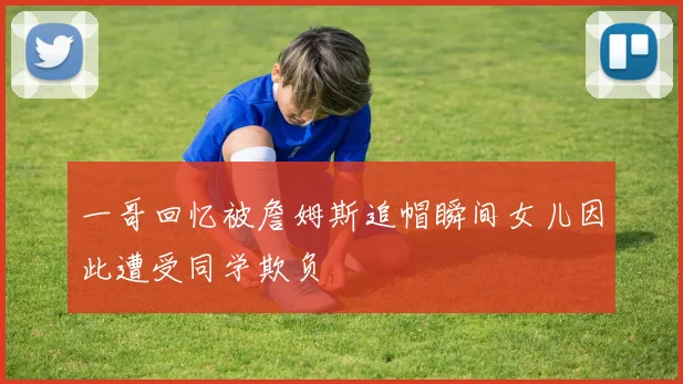 一哥回忆被詹姆斯追帽瞬间女儿因此遭受同学欺负
