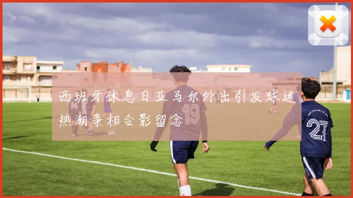 西班牙休息日亚马尔外出引发球迷热潮争相合影留念