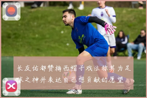 长友佑都赞梅西帽子戏法称其为足球之神并表达自己想贡献的愿望