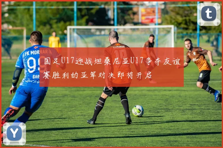 国足U17迎战坦桑尼亚U17争夺友谊赛胜利的亚军对决即将开启