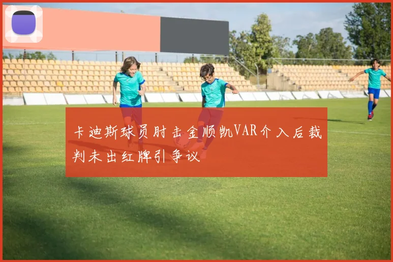 卡迪斯球员肘击金顺凯VAR介入后裁判未出红牌引争议