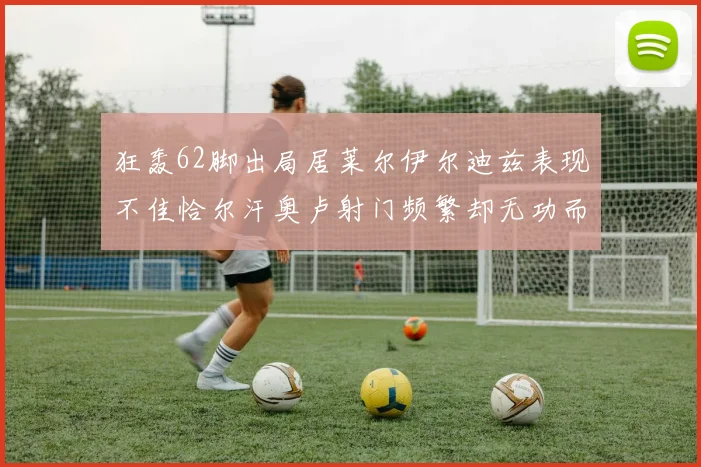 狂轰62脚出局居莱尔伊尔迪兹表现不佳恰尔汗奥卢射门频繁却无功而返