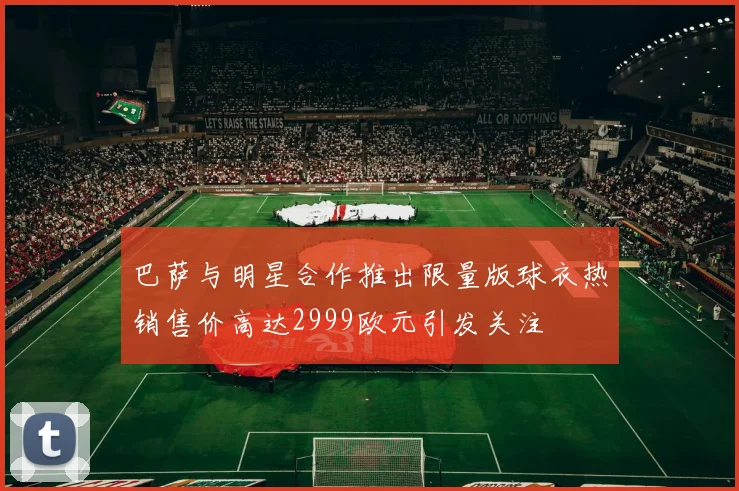 巴萨与明星合作推出限量版球衣热销售价高达2999欧元引发关注