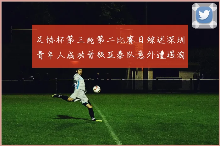 足协杯第三轮第二比赛日综述深圳青年人成功晋级亚泰队意外遭遇淘汰